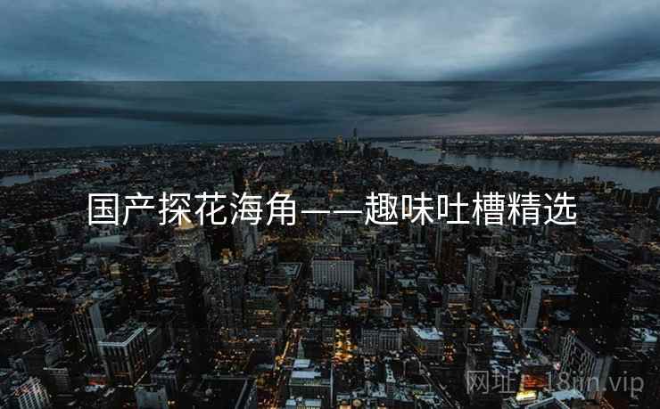 国产探花海角——趣味吐槽精选