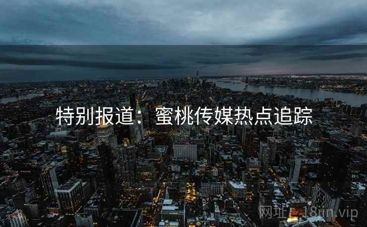 特别报道:蜜桃传媒热点追踪